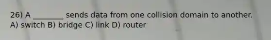 26) A ________ sends data from one collision domain to another. A) switch B) bridge C) link D) router