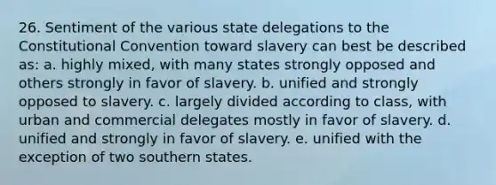 26. Sentiment of the various state delegations to the Constitutional Convention toward slavery can best be described as: a. highly mixed, with many states strongly opposed and others strongly in favor of slavery. b. unified and strongly opposed to slavery. c. largely divided according to class, with urban and commercial delegates mostly in favor of slavery. d. unified and strongly in favor of slavery. e. unified with the exception of two southern states.