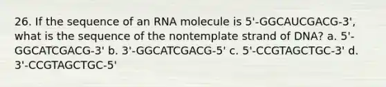 26. If the sequence of an RNA molecule is 5'-GGCAUCGACG-3', what is the sequence of the nontemplate strand of DNA? a. 5'-GGCATCGACG-3' b. 3'-GGCATCGACG-5' c. 5'-CCGTAGCTGC-3' d. 3'-CCGTAGCTGC-5'