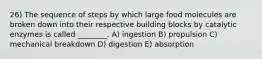 26) The sequence of steps by which large food molecules are broken down into their respective building blocks by catalytic enzymes is called ________. A) ingestion B) propulsion C) mechanical breakdown D) digestion E) absorption