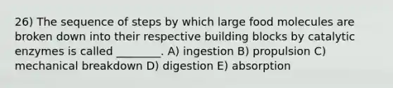 26) The sequence of steps by which large food molecules are broken down into their respective building blocks by catalytic enzymes is called ________. A) ingestion B) propulsion C) mechanical breakdown D) digestion E) absorption