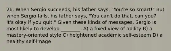 26. When Sergio succeeds, his father says, "You're so smart!" But when Sergio fails, his father says, "You can't do that, can you? It's okay if you quit." Given these kinds of messages, Sergio is most likely to develop ________. A) a fixed view of ability B) a mastery-oriented style C) heightened academic self-esteem D) a healthy self-image