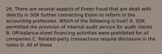 26. There are several aspects of Enron fraud that are dealt with directly in SOX further connecting Enron to reform in the accounting profession. Which of the following is true? A. SOX permitted the provision of internal audit service for audit clients B. Off-balance-sheet financing activities were prohibited for all companies C. Related-party transactions require disclosure in the notes D. All of these