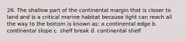 26. The shallow part of the continental margin that is closer to land and is a critical marine habitat because light can reach all the way to the bottom is known as: a.continental edge b. continental slope c. shelf break d. continental shelf