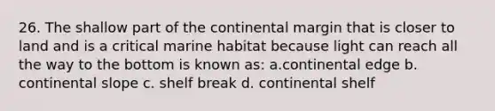 26. The shallow part of the continental margin that is closer to land and is a critical marine habitat because light can reach all the way to the bottom is known as: a.continental edge b. continental slope c. shelf break d. continental shelf