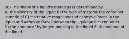 26) The shape of a liquid's meniscus is determined by ________. A) the viscosity of the liquid B) the type of material the container is made of C) the relative magnitudes of cohesive forces in the liquid and adhesive forces between the liquid and its container D) the amount of hydrogen bonding in the liquid E) the volume of the liquid