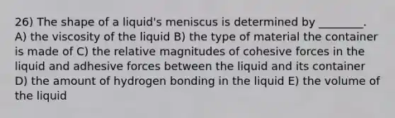 26) The shape of a liquid's meniscus is determined by ________. A) the viscosity of the liquid B) the type of material the container is made of C) the relative magnitudes of cohesive forces in the liquid and adhesive forces between the liquid and its container D) the amount of hydrogen bonding in the liquid E) the volume of the liquid