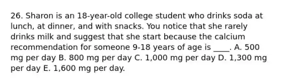 26. Sharon is an 18-year-old college student who drinks soda at lunch, at dinner, and with snacks. You notice that she rarely drinks milk and suggest that she start because the calcium recommendation for someone 9-18 years of age is ____. A. 500 mg per day B. 800 mg per day C. 1,000 mg per day D. 1,300 mg per day E. 1,600 mg per day.