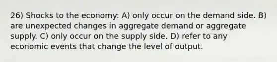 26) Shocks to the economy: A) only occur on the demand side. B) are unexpected changes in aggregate demand or aggregate supply. C) only occur on the supply side. D) refer to any economic events that change the level of output.