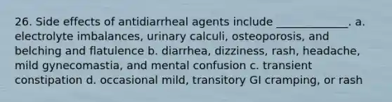 26. Side effects of antidiarrheal agents include _____________. a. electrolyte imbalances, urinary calculi, osteoporosis, and belching and flatulence b. diarrhea, dizziness, rash, headache, mild gynecomastia, and mental confusion c. transient constipation d. occasional mild, transitory GI cramping, or rash