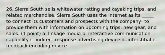 26. Sierra South sells whitewater ratting and kayaking trips, and related merchandise. Sierra South uses the Internet as its _____ to connect its customers and prospects with the company--to provide them with information on upcoming trips, new gear, and sales. (1 point) a. linkage media b. interactive communication capability c. indirect-response advertising device d. interstitial e. feedback encoding device