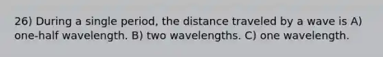 26) During a single period, the distance traveled by a wave is A) one-half wavelength. B) two wavelengths. C) one wavelength.