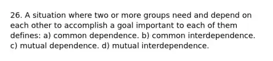 26. A situation where two or more groups need and depend on each other to accomplish a goal important to each of them defines: a) common dependence. b) common interdependence. c) mutual dependence. d) mutual interdependence.