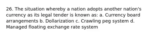 26. The situation whereby a nation adopts another nation's currency as its legal tender is known as: a. Currency board arrangements b. Dollarization c. Crawling peg system d. Managed floating exchange rate system