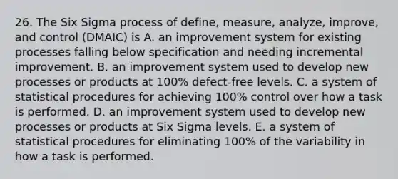 26. The Six Sigma process of define, measure, analyze, improve, and control (DMAIC) is A. an improvement system for existing processes falling below specification and needing incremental improvement. B. an improvement system used to develop new processes or products at 100% defect-free levels. C. a system of statistical procedures for achieving 100% control over how a task is performed. D. an improvement system used to develop new processes or products at Six Sigma levels. E. a system of statistical procedures for eliminating 100% of the variability in how a task is performed.