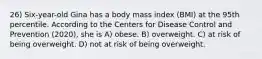 26) Six-year-old Gina has a body mass index (BMI) at the 95th percentile. According to the Centers for Disease Control and Prevention (2020), she is A) obese. B) overweight. C) at risk of being overweight. D) not at risk of being overweight.