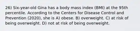 26) Six-year-old Gina has a body mass index (BMI) at the 95th percentile. According to the Centers for Disease Control and Prevention (2020), she is A) obese. B) overweight. C) at risk of being overweight. D) not at risk of being overweight.