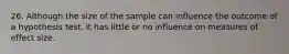 26. Although the size of the sample can influence the outcome of a hypothesis test, it has little or no influence on measures of effect size.