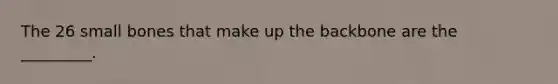 The 26 small bones that make up the backbone are the _________.