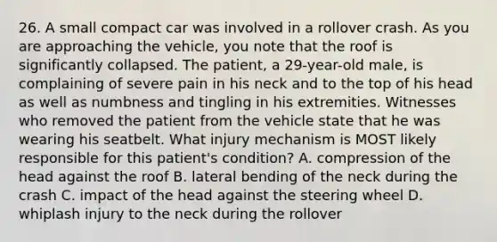 26. A small compact car was involved in a rollover crash. As you are approaching the vehicle, you note that the roof is significantly collapsed. The patient, a 29-year-old male, is complaining of severe pain in his neck and to the top of his head as well as numbness and tingling in his extremities. Witnesses who removed the patient from the vehicle state that he was wearing his seatbelt. What injury mechanism is MOST likely responsible for this patient's condition? A. compression of the head against the roof B. lateral bending of the neck during the crash C. impact of the head against the steering wheel D. whiplash injury to the neck during the rollover