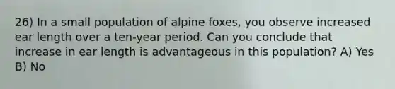 26) In a small population of alpine foxes, you observe increased ear length over a ten-year period. Can you conclude that increase in ear length is advantageous in this population? A) Yes B) No