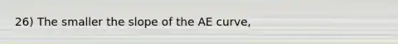 26) The smaller the slope of the AE curve,