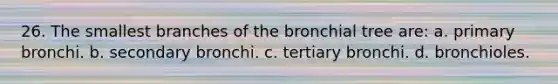 26. The smallest branches of the bronchial tree are: a. primary bronchi. b. secondary bronchi. c. tertiary bronchi. d. bronchioles.