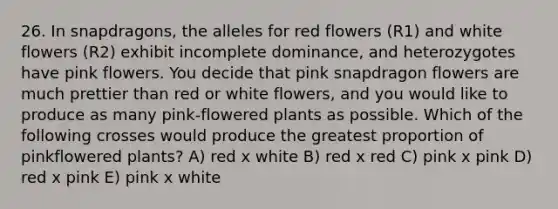 26. In snapdragons, the alleles for red flowers (R1) and white flowers (R2) exhibit incomplete dominance, and heterozygotes have pink flowers. You decide that pink snapdragon flowers are much prettier than red or white flowers, and you would like to produce as many pink-flowered plants as possible. Which of the following crosses would produce the greatest proportion of pinkflowered plants? A) red x white B) red x red C) pink x pink D) red x pink E) pink x white