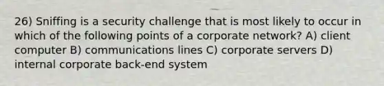 26) Sniffing is a security challenge that is most likely to occur in which of the following points of a corporate network? A) client computer B) communications lines C) corporate servers D) internal corporate back-end system