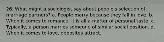 26. What might a sociologist say about people's selection of marriage partners? a. People marry because they fall in love. b. When it comes to romance, it is all a matter of personal taste. c. Typically, a person marries someone of similar social position. d. When it comes to love, opposites attract.