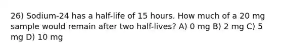 26) Sodium-24 has a half-life of 15 hours. How much of a 20 mg sample would remain after two half-lives? A) 0 mg B) 2 mg C) 5 mg D) 10 mg