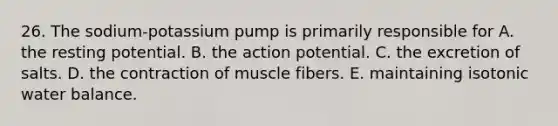 26. The sodium-potassium pump is primarily responsible for A. the resting potential. B. the action potential. C. the excretion of salts. D. the contraction of muscle fibers. E. maintaining isotonic water balance.