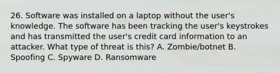 26. Software was installed on a laptop without the user's knowledge. The software has been tracking the user's keystrokes and has transmitted the user's credit card information to an attacker. What type of threat is this? A. Zombie/botnet B. Spoofing C. Spyware D. Ransomware