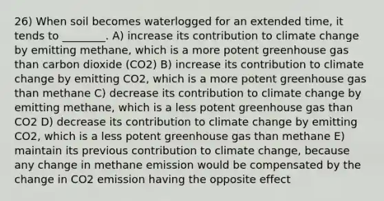 26) When soil becomes waterlogged for an extended time, it tends to ________. A) increase its contribution to climate change by emitting methane, which is a more potent greenhouse gas than carbon dioxide (CO2) B) increase its contribution to climate change by emitting CO2, which is a more potent greenhouse gas than methane C) decrease its contribution to climate change by emitting methane, which is a less potent greenhouse gas than CO2 D) decrease its contribution to climate change by emitting CO2, which is a less potent greenhouse gas than methane E) maintain its previous contribution to climate change, because any change in methane emission would be compensated by the change in CO2 emission having the opposite effect