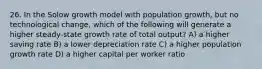 26. In the Solow growth model with population growth, but no technological change, which of the following will generate a higher steady-state growth rate of total output? A) a higher saving rate B) a lower depreciation rate C) a higher population growth rate D) a higher capital per worker ratio