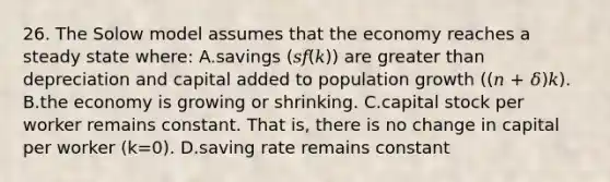 26. The Solow model assumes that the economy reaches a steady state where: A.savings (𝑠𝑓(𝑘)) are greater than depreciation and capital added to population growth ((𝑛 + 𝛿)𝑘). B.the economy is growing or shrinking. C.capital stock per worker remains constant. That is, there is no change in capital per worker (k=0). D.saving rate remains constant