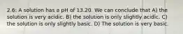 2.6: A solution has a pH of 13.20. We can conclude that A) the solution is very acidic. B) the solution is only slightly acidic. C) the solution is only slightly basic. D) The solution is very basic.