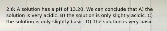 2.6: A solution has a pH of 13.20. We can conclude that A) the solution is very acidic. B) the solution is only slightly acidic. C) the solution is only slightly basic. D) The solution is very basic.