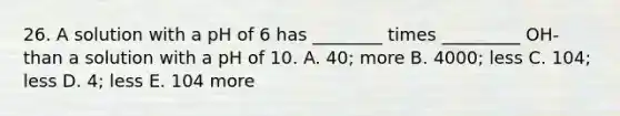 26. A solution with a pH of 6 has ________ times _________ OH- than a solution with a pH of 10. A. 40; more B. 4000; less C. 104; less D. 4; less E. 104 more