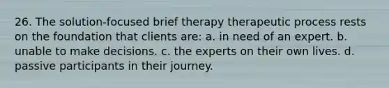 26. The solution-focused brief therapy therapeutic process rests on the foundation that clients are: a. in need of an expert. b. unable to make decisions. c. the experts on their own lives. d. passive participants in their journey.