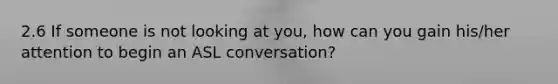 2.6 If someone is not looking at you, how can you gain his/her attention to begin an ASL conversation?