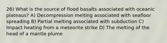 26) What is the source of flood basalts associated with oceanic plateaus? A) Decompression melting associated with seafloor spreading B) Partial melting associated with subduction C) Impact heating from a meteorite strike D) The melting of the head of a mantle plume