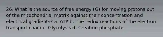 26. What is the source of free energy (G) for moving protons out of the mitochondrial matrix against their concentration and electrical gradients? a. ATP b. The redox reactions of the electron transport chain c. Glycolysis d. Creatine phosphate