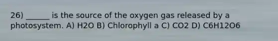 26) ______ is the source of the oxygen gas released by a photosystem. A) H2O B) Chlorophyll a C) CO2 D) C6H12O6