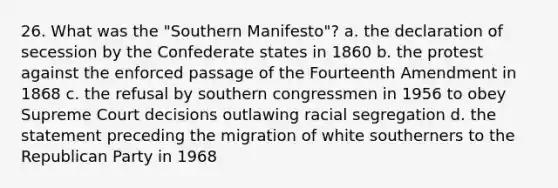 26. What was the "Southern Manifesto"? a. the declaration of secession by the Confederate states in 1860 b. the protest against the enforced passage of the Fourteenth Amendment in 1868 c. the refusal by southern congressmen in 1956 to obey Supreme Court decisions outlawing racial segregation d. the statement preceding the migration of white southerners to the Republican Party in 1968