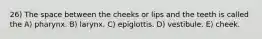 26) The space between the cheeks or lips and the teeth is called the A) pharynx. B) larynx. C) epiglottis. D) vestibule. E) cheek.