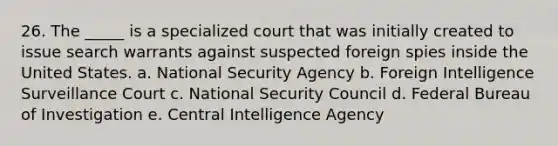 26. The _____ is a specialized court that was initially created to issue search warrants against suspected foreign spies inside the United States. a. National Security Agency b. Foreign Intelligence Surveillance Court c. National Security Council d. Federal Bureau of Investigation e. Central Intelligence Agency