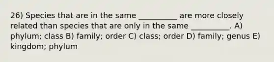 26) Species that are in the same __________ are more closely related than species that are only in the same __________. A) phylum; class B) family; order C) class; order D) family; genus E) kingdom; phylum