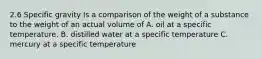 2.6 Specific gravity Is a comparison of the weight of a substance to the weight of an actual volume of A. oil at a specific temperature. B. distilled water at a specific temperature C. mercury at a specific temperature