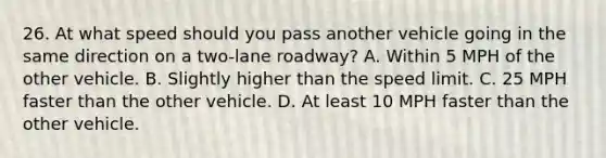 26. At what speed should you pass another vehicle going in the same direction on a two-lane roadway? A. Within 5 MPH of the other vehicle. B. Slightly higher than the speed limit. C. 25 MPH faster than the other vehicle. D. At least 10 MPH faster than the other vehicle.